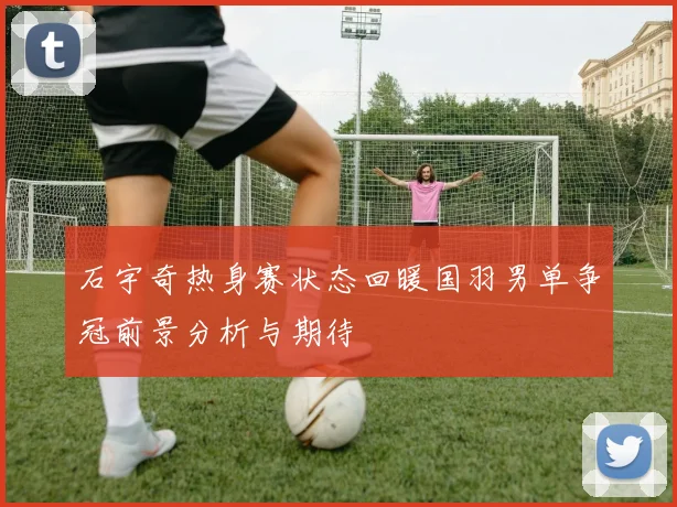 石宇奇热身赛状态回暖国羽男单争冠前景分析与期待
