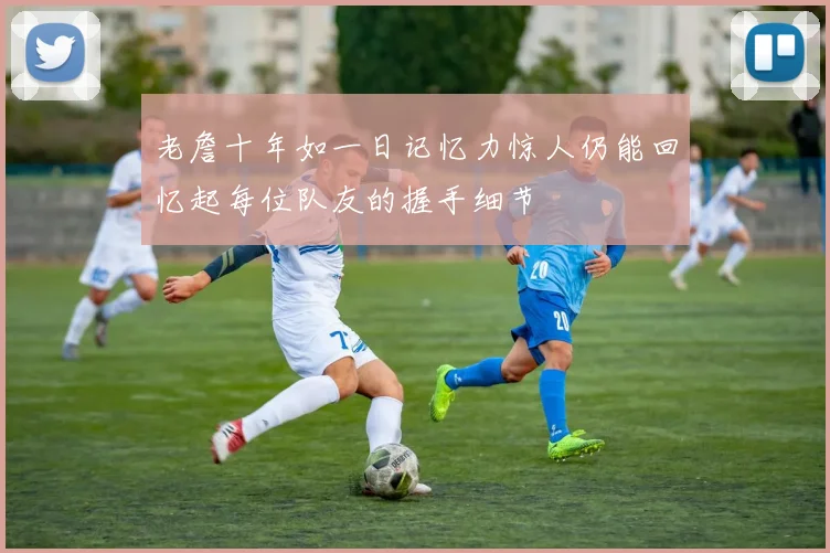 老詹十年如一日记忆力惊人仍能回忆起每位队友的握手细节