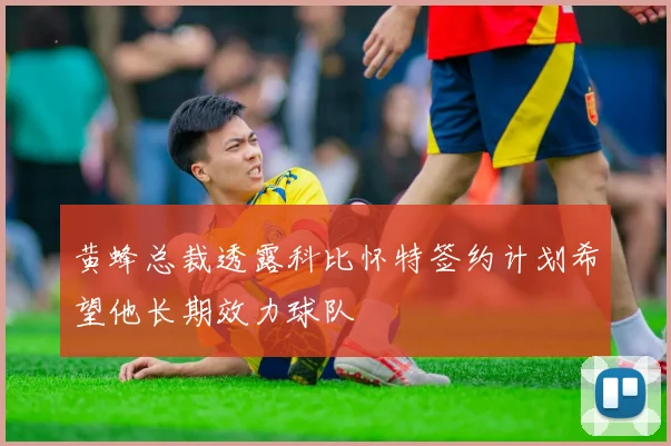黄蜂总裁透露科比怀特签约计划希望他长期效力球队