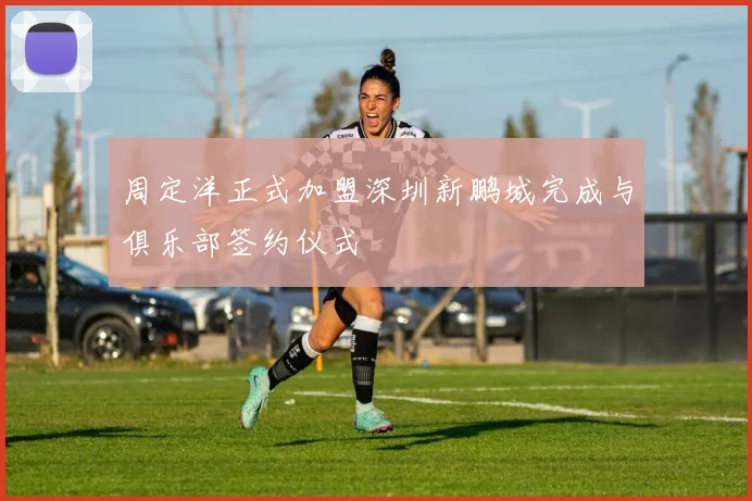 周定洋正式加盟深圳新鹏城完成与俱乐部签约仪式