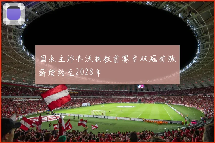国米主帅齐沃执教首赛季双冠将涨薪续约至2028年