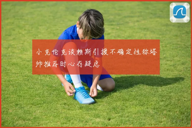 小克伦克谈赖斯引援不确定性称塔帅推荐时心存疑虑