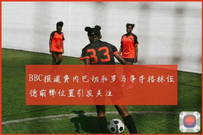 BBC报道费内巴切和罗马争夺格林伍德前锋位置引发关注