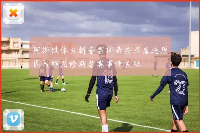 阿斯媒体分析普雷斯蒂安尼落选原因与维尼修斯禁赛事件关联