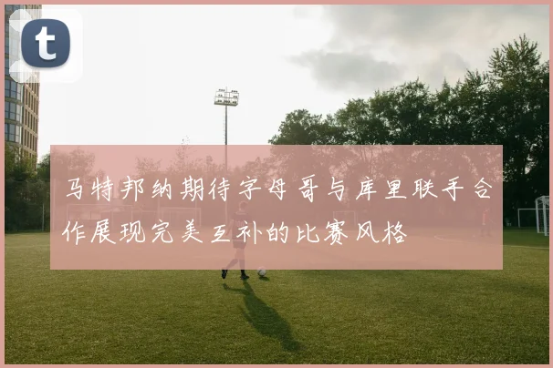 马特邦纳期待字母哥与库里联手合作展现完美互补的比赛风格