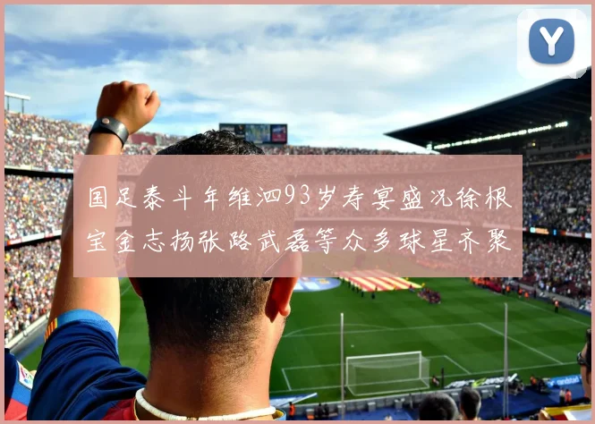 国足泰斗年维泗93岁寿宴盛况徐根宝金志扬张路武磊等众多球星齐聚祝贺