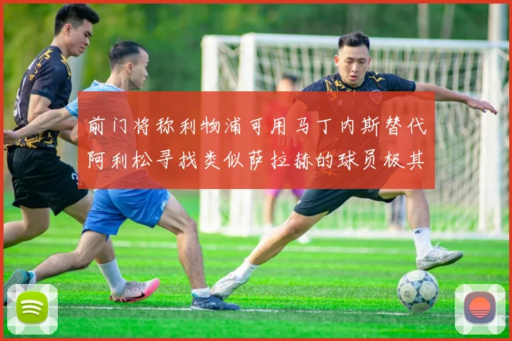 前门将称利物浦可用马丁内斯替代阿利松寻找类似萨拉赫的球员极其困难