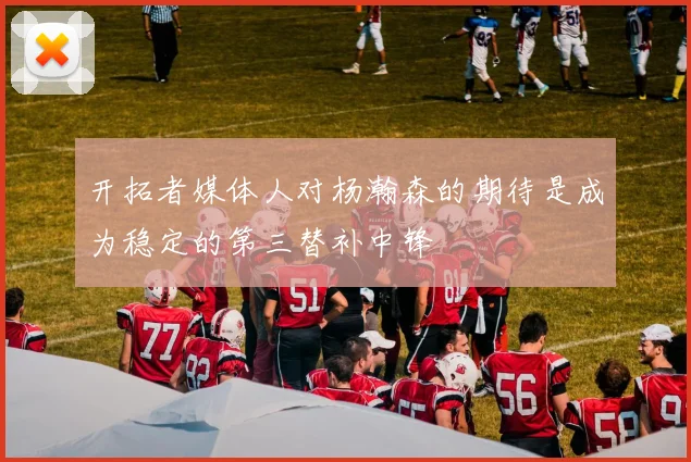 开拓者媒体人对杨瀚森的期待是成为稳定的第三替补中锋