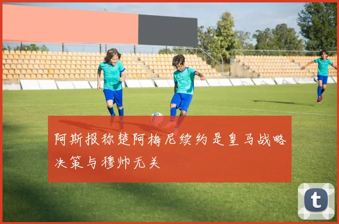 阿斯报称楚阿梅尼续约是皇马战略决策与穆帅无关