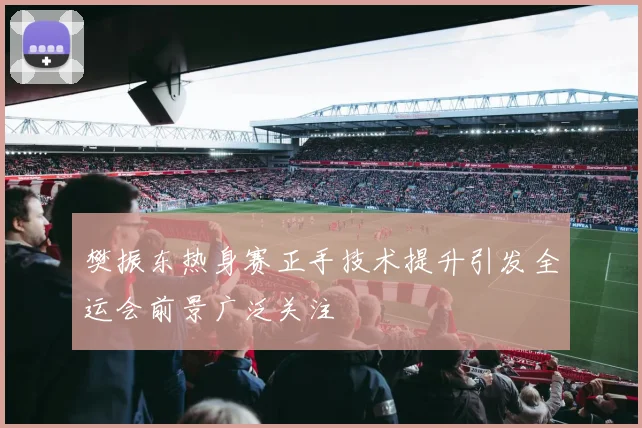 樊振东热身赛正手技术提升引发全运会前景广泛关注