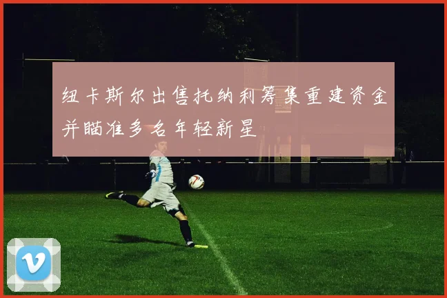 纽卡斯尔出售托纳利筹集重建资金并瞄准多名年轻新星