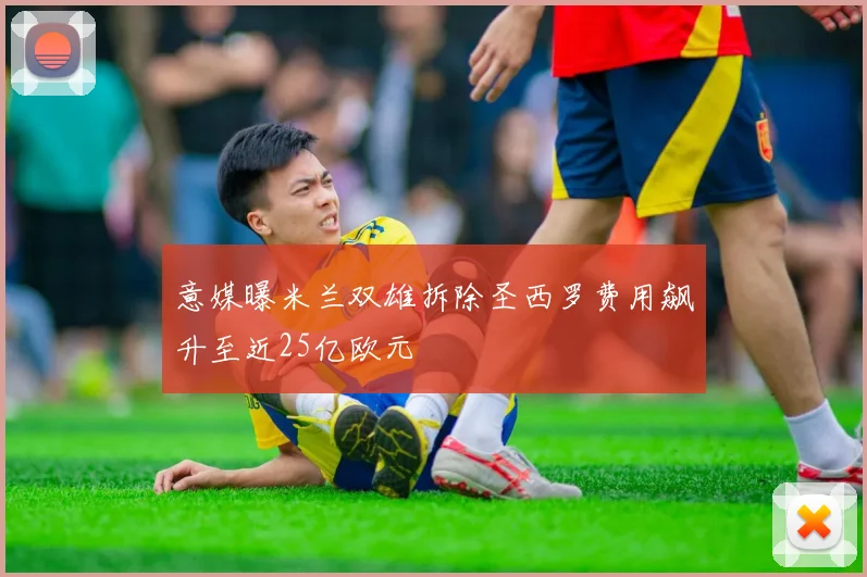 意媒曝米兰双雄拆除圣西罗费用飙升至近25亿欧元
