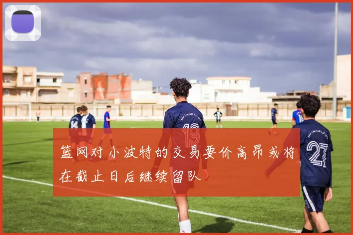 篮网对小波特的交易要价高昂或将在截止日后继续留队