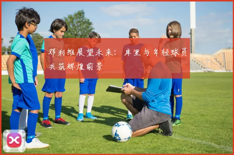 邓利维展望未来：库里与年轻球员共筑辉煌前景
