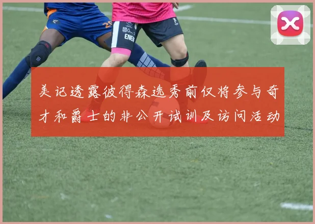 美记透露彼得森选秀前仅将参与奇才和爵士的非公开试训及访问活动