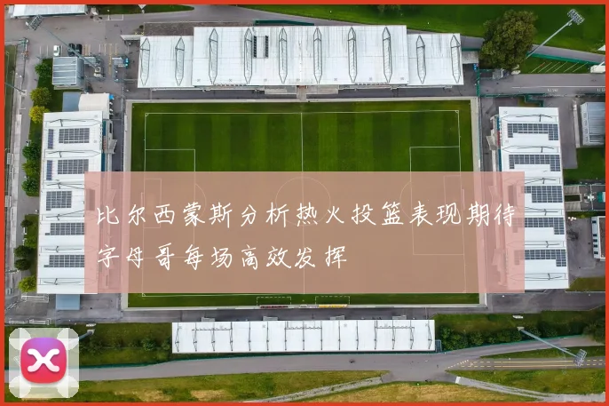 比尔西蒙斯分析热火投篮表现期待字母哥每场高效发挥