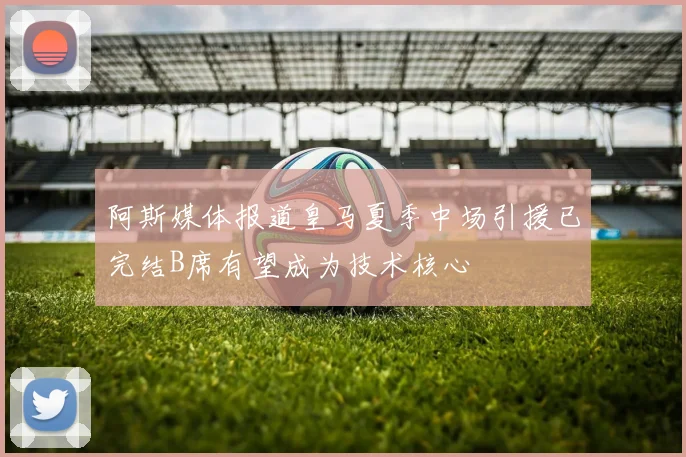 阿斯媒体报道皇马夏季中场引援已完结B席有望成为技术核心