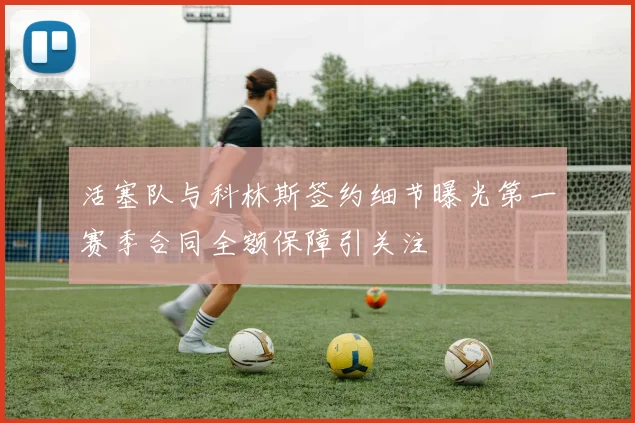 活塞队与科林斯签约细节曝光第一赛季合同全额保障引关注
