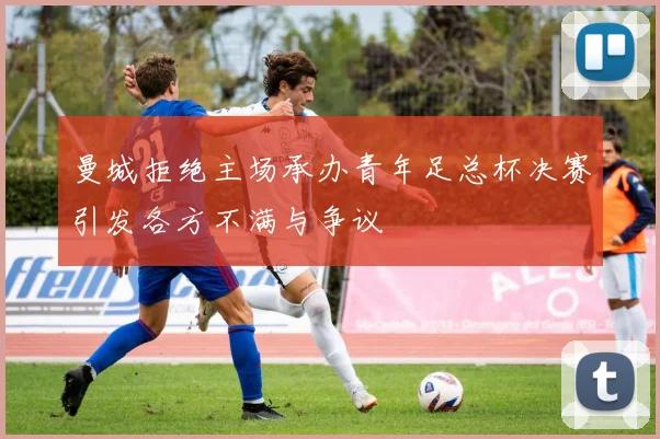 曼城拒绝主场承办青年足总杯决赛引发各方不满与争议